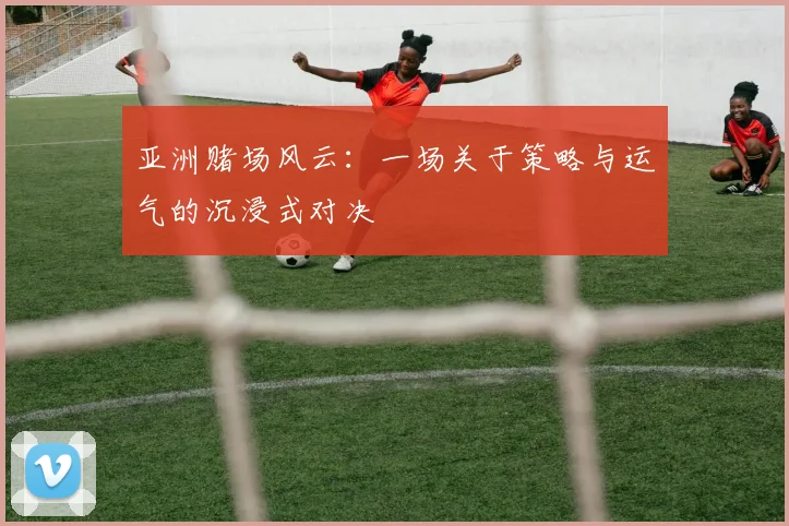 亚洲赌场风云：一场关于策略与运气的沉浸式对决